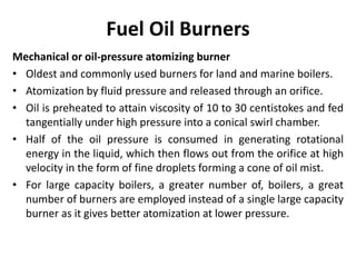 Fuel Oil Burners
Mechanical or oil-pressure atomizing burner
• Oldest and commonly used burners for land and marine boilers.
• Atomization by fluid pressure and released through an orifice.
• Oil is preheated to attain viscosity of 10 to 30 centistokes and fed
tangentially under high pressure into a conical swirl chamber.
• Half of the oil pressure is consumed in generating rotational
energy in the liquid, which then flows out from the orifice at high
velocity in the form of fine droplets forming a cone of oil mist.
• For large capacity boilers, a greater number of, boilers, a great
number of burners are employed instead of a single large capacity
burner as it gives better atomization at lower pressure.
 