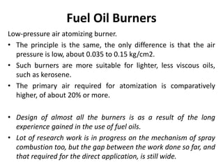 Fuel Oil Burners
Low-pressure air atomizing burner.
• The principle is the same, the only difference is that the air
pressure is low, about 0.035 to 0.15 kg/cm2.
• Such burners are more suitable for lighter, less viscous oils,
such as kerosene.
• The primary air required for atomization is comparatively
higher, of about 20% or more.
• Design of almost all the burners is as a result of the long
experience gained in the use of fuel oils.
• Lot of research work is in progress on the mechanism of spray
combustion too, but the gap between the work done so far, and
that required for the direct application, is still wide.
 
