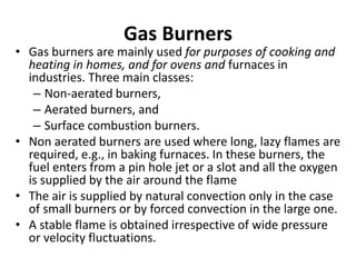 Gas Burners
• Gas burners are mainly used for purposes of cooking and
heating in homes, and for ovens and furnaces in
industries. Three main classes:
– Non-aerated burners,
– Aerated burners, and
– Surface combustion burners.
• Non aerated burners are used where long, lazy flames are
required, e.g., in baking furnaces. In these burners, the
fuel enters from a pin hole jet or a slot and all the oxygen
is supplied by the air around the flame
• The air is supplied by natural convection only in the case
of small burners or by forced convection in the large one.
• A stable flame is obtained irrespective of wide pressure
or velocity fluctuations.
 