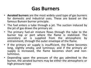 Gas Burners
• Aerated burners are the most widely used type of gas burners
for domestic and industrial uses. These are based on the
famous Bunsen burner principle.
• The fuel enters a tube through a jet. The suction induced by
the jet of gas draws the primary air.
• The primary fuel-air mixture flows through the tube to the
burner top or port where the flame is stabilized. The
secondary air is supplied from the atmosphere by
entrainment, through the outer envelope of the flame.
• If the primary air supply is insufficient, the flame becomes
long, slightly smoky, and luminous; and if the primary air
supply is increased, the flame becomes short and non-
luminous.
• Depending upon the pressure of the gas admitted to the
burner, the aerated burners may be either the atmospheric or
high pressure type
 