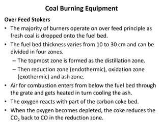 Coal Burning Equipment
Over Feed Stokers
• The majority of burners operate on over feed principle as
fresh coal is dropped onto the fuel bed.
• The fuel bed thickness varies from 10 to 30 cm and can be
divided in four zones.
– The topmost zone is formed as the distillation zone.
– Then reduction zone (endothermic), oxidation zone
(exothermic) and ash zone.
• Air for combustion enters from below the fuel bed through
the grate and gets heated in turn cooling the ash.
• The oxygen reacts with part of the carbon coke bed.
• When the oxygen becomes depleted, the coke reduces the
CO2 back to CO in the reduction zone.
 