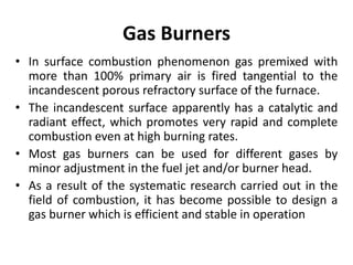 Gas Burners
• In surface combustion phenomenon gas premixed with
more than 100% primary air is fired tangential to the
incandescent porous refractory surface of the furnace.
• The incandescent surface apparently has a catalytic and
radiant effect, which promotes very rapid and complete
combustion even at high burning rates.
• Most gas burners can be used for different gases by
minor adjustment in the fuel jet and/or burner head.
• As a result of the systematic research carried out in the
field of combustion, it has become possible to design a
gas burner which is efficient and stable in operation
 