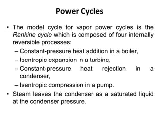 Power Cycles
• The model cycle for vapor power cycles is the
Rankine cycle which is composed of four internally
reversible processes:
– Constant-pressure heat addition in a boiler,
– Isentropic expansion in a turbine,
– Constant-pressure heat rejection in a
condenser,
– Isentropic compression in a pump.
• Steam leaves the condenser as a saturated liquid
at the condenser pressure.
 