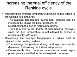 Increasing thermal efficiency of the
Rankine cycle
• Increasing the average temperature at which heat is added to
the working fluid and/or by
– The average temperature during heat addition can be
increased by raising the boiler pressure, or
– Superheating the fluid to high temperatures.
– There is a limit to the degree of superheating, however,
since the fluid temperature is not allowed to exceed a
metallurgically safe value.
• Decreasing the average temperature at which heat is
rejected to the cooling medium.
– The average temperature during heat rejection can be
decreased by lowering the turbine exit pressure.
– Consequently, the condenser pressure of most vapor
power plants is well below the atmospheric pressure.
 
