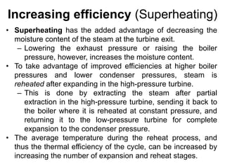 Increasing efficiency (Superheating)
• Superheating has the added advantage of decreasing the
moisture content of the steam at the turbine exit.
– Lowering the exhaust pressure or raising the boiler
pressure, however, increases the moisture content.
• To take advantage of improved efficiencies at higher boiler
pressures and lower condenser pressures, steam is
reheated after expanding in the high-pressure turbine.
– This is done by extracting the steam after partial
extraction in the high-pressure turbine, sending it back to
the boiler where it is reheated at constant pressure, and
returning it to the low-pressure turbine for complete
expansion to the condenser pressure.
• The average temperature during the reheat process, and
thus the thermal efficiency of the cycle, can be increased by
increasing the number of expansion and reheat stages.
 