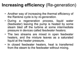 Increasing efficiency (Re-generation)
• Another way of increasing the thermal efficiency of
the Rankine cycle is by re-generation.
• During a regeneration process, liquid water
(feedwater) leaving the pump is heated by some
steam bled off the turbine at some intermediate
pressure in devices called feedwater heaters.
• The two streams are mixed in open feedwater
heaters, and the mixture leaves as a saturated
liquid at the heater pressure.
• In closed feedwater heaters, heat is transferred
from the steam to the feedwater without mixing.
 
