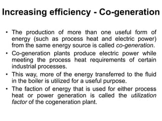 Increasing efficiency - Co-generation
• The production of more than one useful form of
energy (such as process heat and electric power)
from the same energy source is called co-generation.
• Co-generation plants produce electric power while
meeting the process heat requirements of certain
industrial processes.
• This way, more of the energy transferred to the fluid
in the boiler is utilized for a useful purpose.
• The faction of energy that is used for either process
heat or power generation is called the utilization
factor of the cogeneration plant.
 