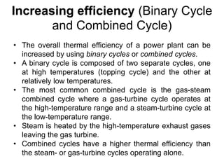 Increasing efficiency (Binary Cycle
and Combined Cycle)
• The overall thermal efficiency of a power plant can be
increased by using binary cycles or combined cycles.
• A binary cycle is composed of two separate cycles, one
at high temperatures (topping cycle) and the other at
relatively low temperatures.
• The most common combined cycle is the gas-steam
combined cycle where a gas-turbine cycle operates at
the high-temperature range and a steam-turbine cycle at
the low-temperature range.
• Steam is heated by the high-temperature exhaust gases
leaving the gas turbine.
• Combined cycles have a higher thermal efficiency than
the steam- or gas-turbine cycles operating alone.
 
