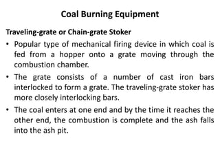 Coal Burning Equipment
Traveling-grate or Chain-grate Stoker
• Popular type of mechanical firing device in which coal is
fed from a hopper onto a grate moving through the
combustion chamber.
• The grate consists of a number of cast iron bars
interlocked to form a grate. The traveling-grate stoker has
more closely interlocking bars.
• The coal enters at one end and by the time it reaches the
other end, the combustion is complete and the ash falls
into the ash pit.
 