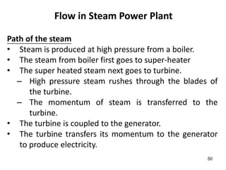 50
Flow in Steam Power Plant
Path of the steam
• Steam is produced at high pressure from a boiler.
• The steam from boiler first goes to super-heater
• The super heated steam next goes to turbine.
– High pressure steam rushes through the blades of
the turbine.
– The momentum of steam is transferred to the
turbine.
• The turbine is coupled to the generator.
• The turbine transfers its momentum to the generator
to produce electricity.
 