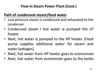 51
Flow in Steam Power Plant (Cont.)
Path of condensed steam/feed water
• Low pressure steam is condensed and exhausted to the
condenser.
• Condensed steam I hot water is pumped the LP
heater.
• Next, hot water is pumped to the HP heater. (Feed
pump supplies additional water for steam and
water leakages).
• Next, hot water from HP heater goes to economizer.
• Next, hot water from economizer goes to the boiler.
 