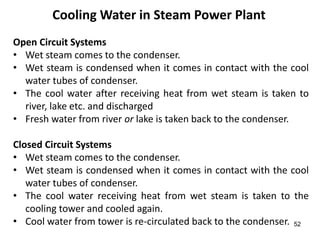 52
Cooling Water in Steam Power Plant
Open Circuit Systems
• Wet steam comes to the condenser.
• Wet steam is condensed when it comes in contact with the cool
water tubes of condenser.
• The cool water after receiving heat from wet steam is taken to
river, lake etc. and discharged
• Fresh water from river or lake is taken back to the condenser.
Closed Circuit Systems
• Wet steam comes to the condenser.
• Wet steam is condensed when it comes in contact with the cool
water tubes of condenser.
• The cool water receiving heat from wet steam is taken to the
cooling tower and cooled again.
• Cool water from tower is re-circulated back to the condenser.
 