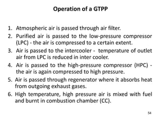 54
Operation of a GTPP
1. Atmospheric air is passed through air filter.
2. Purified air is passed to the low-pressure compressor
(LPC) - the air is compressed to a certain extent.
3. Air is passed to the intercooler - temperature of outlet
air from LPC is reduced in inter cooler.
4. Air is passed to the high-pressure compressor (HPC) -
the air is again compressed to high pressure.
5. Air is passed through regenerator where it absorbs heat
from outgoing exhaust gases.
6. High temperature, high pressure air is mixed with fuel
and burnt in combustion chamber (CC).
 