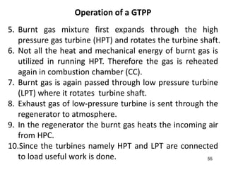 55
Operation of a GTPP
5. Burnt gas mixture first expands through the high
pressure gas turbine (HPT) and rotates the turbine shaft.
6. Not all the heat and mechanical energy of burnt gas is
utilized in running HPT. Therefore the gas is reheated
again in combustion chamber (CC).
7. Burnt gas is again passed through low pressure turbine
(LPT) where it rotates turbine shaft.
8. Exhaust gas of low-pressure turbine is sent through the
regenerator to atmosphere.
9. In the regenerator the burnt gas heats the incoming air
from HPC.
10.Since the turbines namely HPT and LPT are connected
to load useful work is done.
 