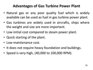 56
Advantages of Gas Turbine Power Plant
• Natural gas or any poor quality fuel which is widely
available can be used as fuel in gas turbine power plant.
• Gas turbines are widely used in aircrafts, ships where
the weight and size are more important.
• Low initial cost compared to steam power plant.
• Quick starting of the plant.
• Low maintenance cost.
• It does not require heavy foundation and buildings.
• Speed is very high, (40,000 to 100,000 RPM).
 