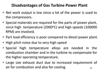 57
Disadvantages of Gas Turbine Power Plant
• Net work output is low since a lot of the power is used to
the compressors.
• Special materials are required for the parts of power plant,
since high temperature (2000oC) and high speeds (100000
RPM) are involved.
• Part load efficiency is poor compared to diesel power plant.
• High pitch noise due to very high speed
• Special high temperature alloys are needed in the
combustion chamber and in the turbine to compensate for
the higher operating temperature.
• Large size exhaust duct due to increased requirement of
air for combustion and also for cooling.
 