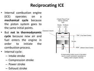 Reciprocating ICE
• Internal combustion engine
(ICE) operates on a
mechanical cycle because
the piston system goes to
the same initial points.
• But not in thermodynamic
cycle because new air and
fuel enters the engine in
order to initiate the
combustion process.
• Internal cycle:
– Intake stroke
– Compression stroke
– Power stroke
– Exhaust stroke
 