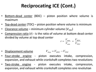 60
Reciprocating ICE (Cont.)
• Bottom-dead center (BDC) – piston position where volume is
maximum
• Top-dead center (TDC) – piston position where volume is minimum
• Clearance volume – minimum cylinder volume (VTDC)
• Compression ratio (r) - is the ratio of volume at bottom dead center
divided by volume at top dead center
• Displacement volume
• Four-stroke engine - piston executes intake, compression,
expansion, and exhaust while crankshaft completes two revolutions
• Two-stroke engine - piston executes intake, compression,
expansion, and exhaust while crankshaft completes one revolution
TDC
BDC
V
V
V
V
r
min
max

TDCBDCdisp VVV 
 
