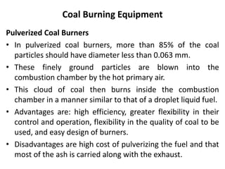 Coal Burning Equipment
Pulverized Coal Burners
• In pulverized coal burners, more than 85% of the coal
particles should have diameter less than 0.063 mm.
• These finely ground particles are blown into the
combustion chamber by the hot primary air.
• This cloud of coal then burns inside the combustion
chamber in a manner similar to that of a droplet liquid fuel.
• Advantages are: high efficiency, greater flexibility in their
control and operation, flexibility in the quality of coal to be
used, and easy design of burners.
• Disadvantages are high cost of pulverizing the fuel and that
most of the ash is carried along with the exhaust.
 