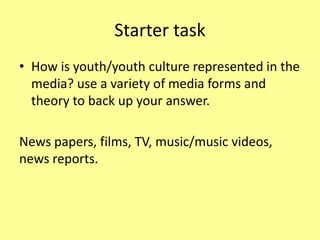 Starter task
• How is youth/youth culture represented in the
media? use a variety of media forms and
theory to back up your answer.
News papers, films, TV, music/music videos,
news reports.
 