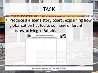 TASK
• Produce a 4 scene story board, explaining how
globalisation has led to so many different
cultures arriving in Britain.
LO: Multicultural and Global Britain
 