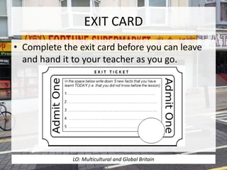 EXIT CARD
• Complete the exit card before you can leave
and hand it to your teacher as you go.
LO: Multicultural and Global Britain
 