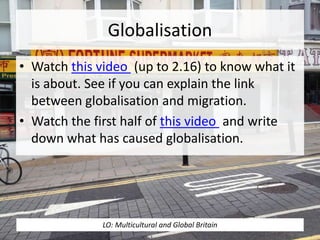 Globalisation
• Watch this video (up to 2.16) to know what it
is about. See if you can explain the link
between globalisation and migration.
• Watch the first half of this video and write
down what has caused globalisation.
LO: Multicultural and Global Britain
 