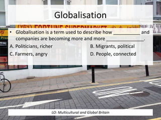 Globalisation
• Globalisation is a term used to describe how __________ and
companies are becoming more and more ______________.
A. Politicians, richer B. Migrants, political
C. Farmers, angry D. People, connected
LO: Multicultural and Global Britain
 