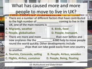 What has caused more and more
people to move to live in UK?
• There are a number of different factors that have contributed
to the high number of ______________ coming to live in the
UK, one of the main reasons is ________________.
A. Migrants, weather B. Birds, food
C. People, globalisation D. People, transport.
• There are more and more _________ than ever before and
new airplanes like the __________ A380 help to move people
round the world quickly. Other developments include
__________ ships that can take good easily from one country
to another.
A. Tourists, Concorde, sailing B. People, Airbus, wooden
C. Flights, Airbus, container D. People, Boing, floating
LO: Multicultural and Global Britain
 