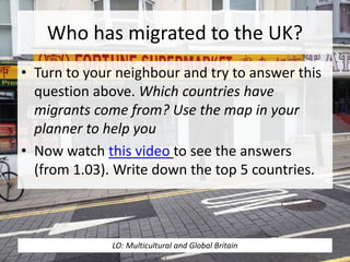 Who has migrated to the UK?
• Turn to your neighbour and try to answer this
question above. Which countries have
migrants come from? Use the map in your
planner to help you
• Now watch this video to see the answers
(from 1.03). Write down the top 5 countries.
LO: Multicultural and Global Britain
 