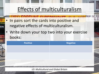 Effects of multiculturalism
• In pairs sort the cards into positive and
negative effects of multiculturalism.
• Write down your top two into your exercise
books:
Positive Negative
LO: Multicultural and Global Britain
 