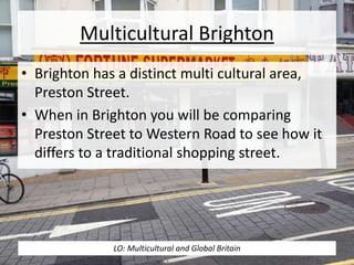 Multicultural Brighton
• Brighton has a distinct multi cultural area,
Preston Street.
• When in Brighton you will be comparing
Preston Street to Western Road to see how it
differs to a traditional shopping street.
LO: Multicultural and Global Britain
 