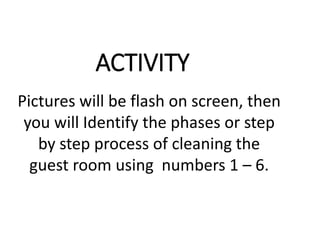 ACTIVITY
Pictures will be flash on screen, then
you will Identify the phases or step
by step process of cleaning the
guest room using numbers 1 – 6.
 