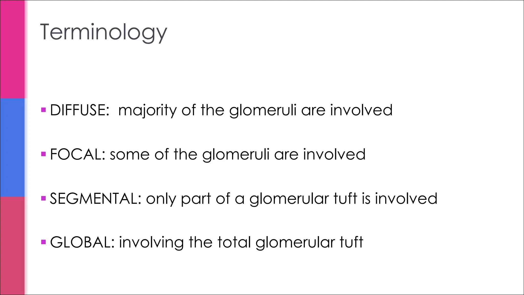 § DIFFUSE: majority of the glomeruli are involved
§ FOCAL: some of the glomeruli are involved
§ SEGMENTAL: only part of a glomerular tuft is involved
§ GLOBAL: involving the total glomerular tuft
Terminology
 
