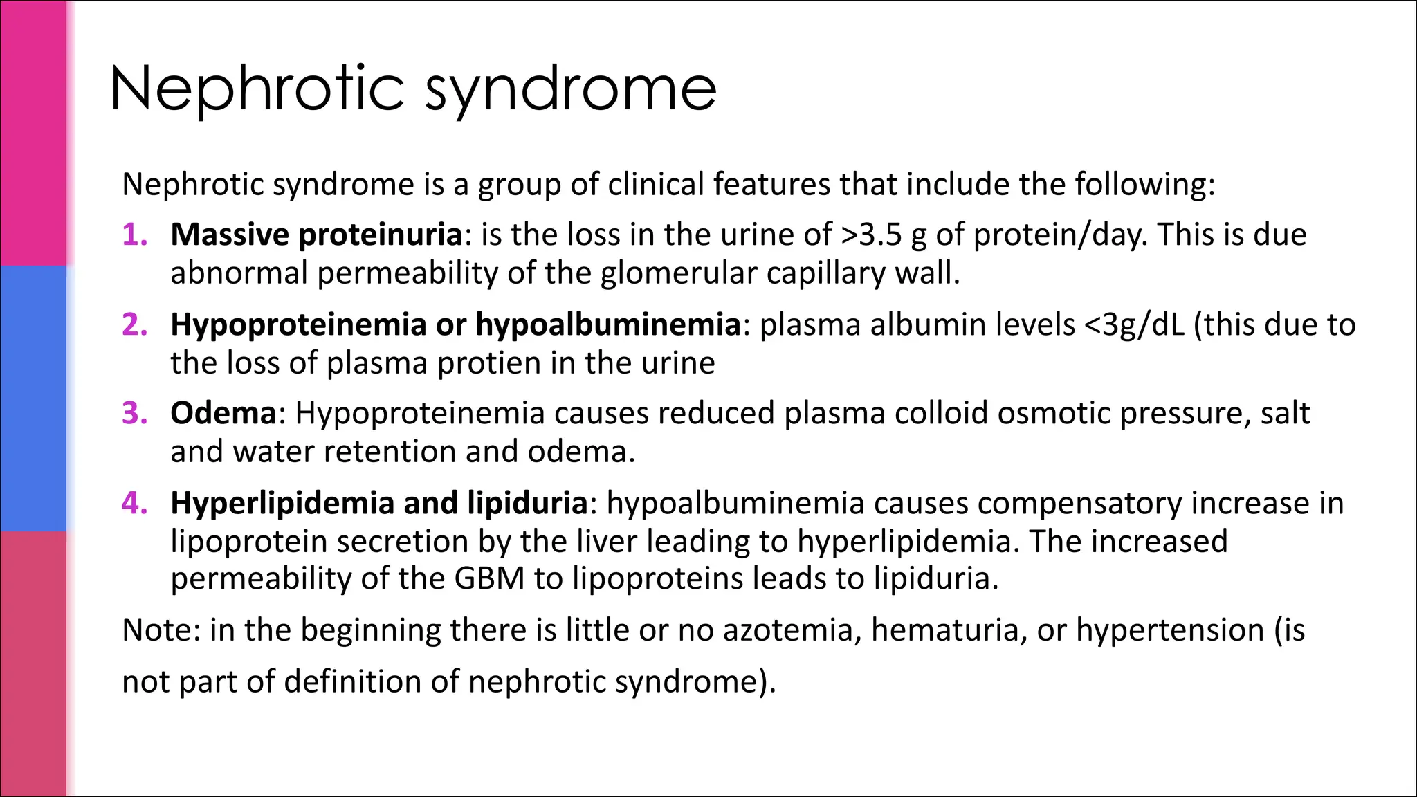 Nephrotic syndrome
Nephrotic syndrome is a group of clinical features that include the following:
1. Massive proteinuria: is the loss in the urine of >3.5 g of protein/day. This is due
abnormal permeability of the glomerular capillary wall.
2. Hypoproteinemia or hypoalbuminemia: plasma albumin levels <3g/dL (this due to
the loss of plasma protien in the urine
3. Odema: Hypoproteinemia causes reduced plasma colloid osmotic pressure, salt
and water retention and odema.
4. Hyperlipidemia and lipiduria: hypoalbuminemia causes compensatory increase in
lipoprotein secretion by the liver leading to hyperlipidemia. The increased
permeability of the GBM to lipoproteins leads to lipiduria.
Note: in the beginning there is little or no azotemia, hematuria, or hypertension (is
not part of definition of nephrotic syndrome).
 