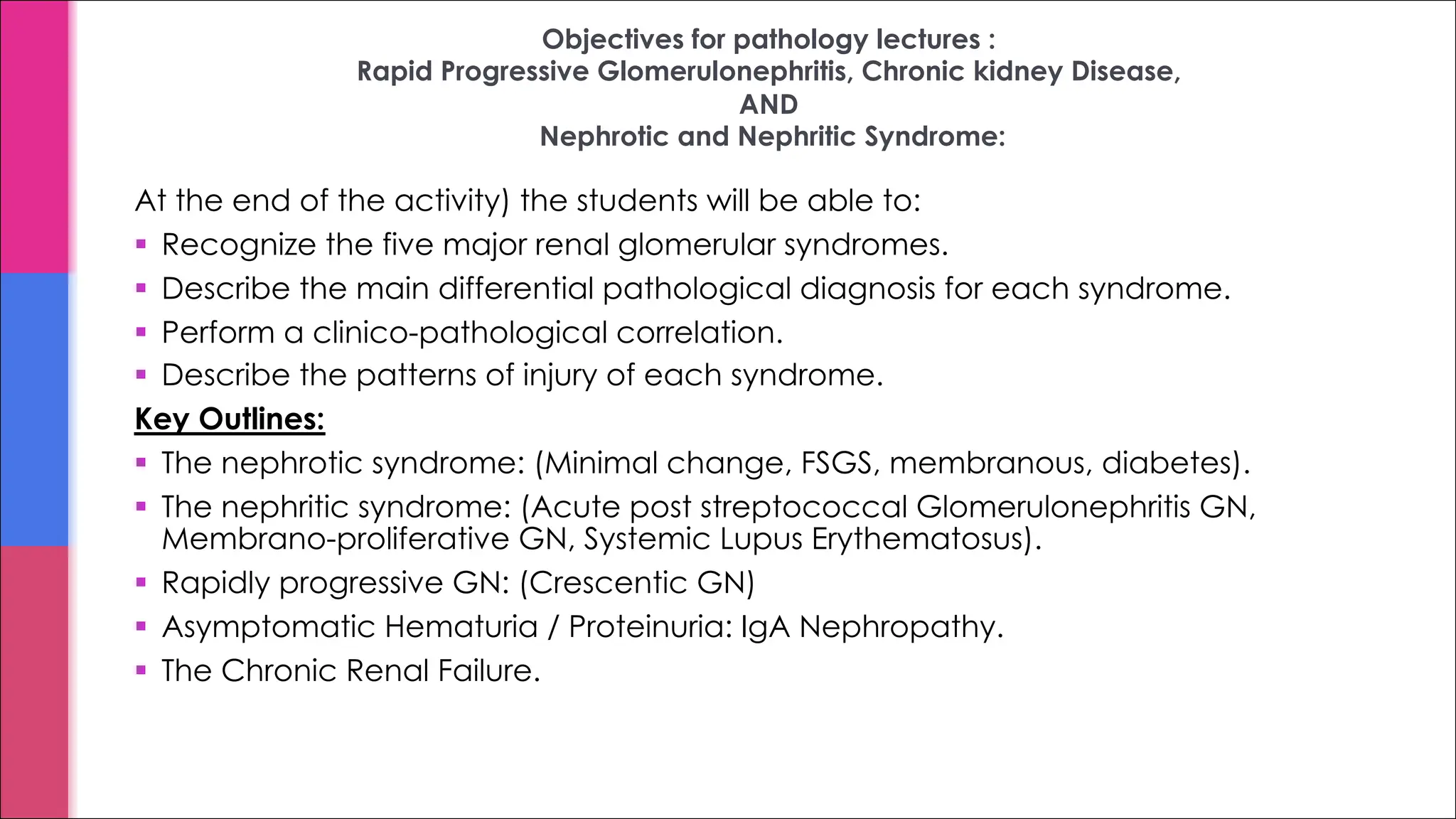 Objectives for pathology lectures :
Rapid Progressive Glomerulonephritis, Chronic kidney Disease,
AND
Nephrotic and Nephritic Syndrome:
At the end of the activity) the students will be able to:
§ Recognize the five major renal glomerular syndromes.
§ Describe the main differential pathological diagnosis for each syndrome.
§ Perform a clinico-pathological correlation.
§ Describe the patterns of injury of each syndrome.
Key Outlines:
§ The nephrotic syndrome: (Minimal change, FSGS, membranous, diabetes).
§ The nephritic syndrome: (Acute post streptococcal Glomerulonephritis GN,
Membrano-proliferative GN, Systemic Lupus Erythematosus).
§ Rapidly progressive GN: (Crescentic GN)
§ Asymptomatic Hematuria / Proteinuria: IgA Nephropathy.
§ The Chronic Renal Failure.
 