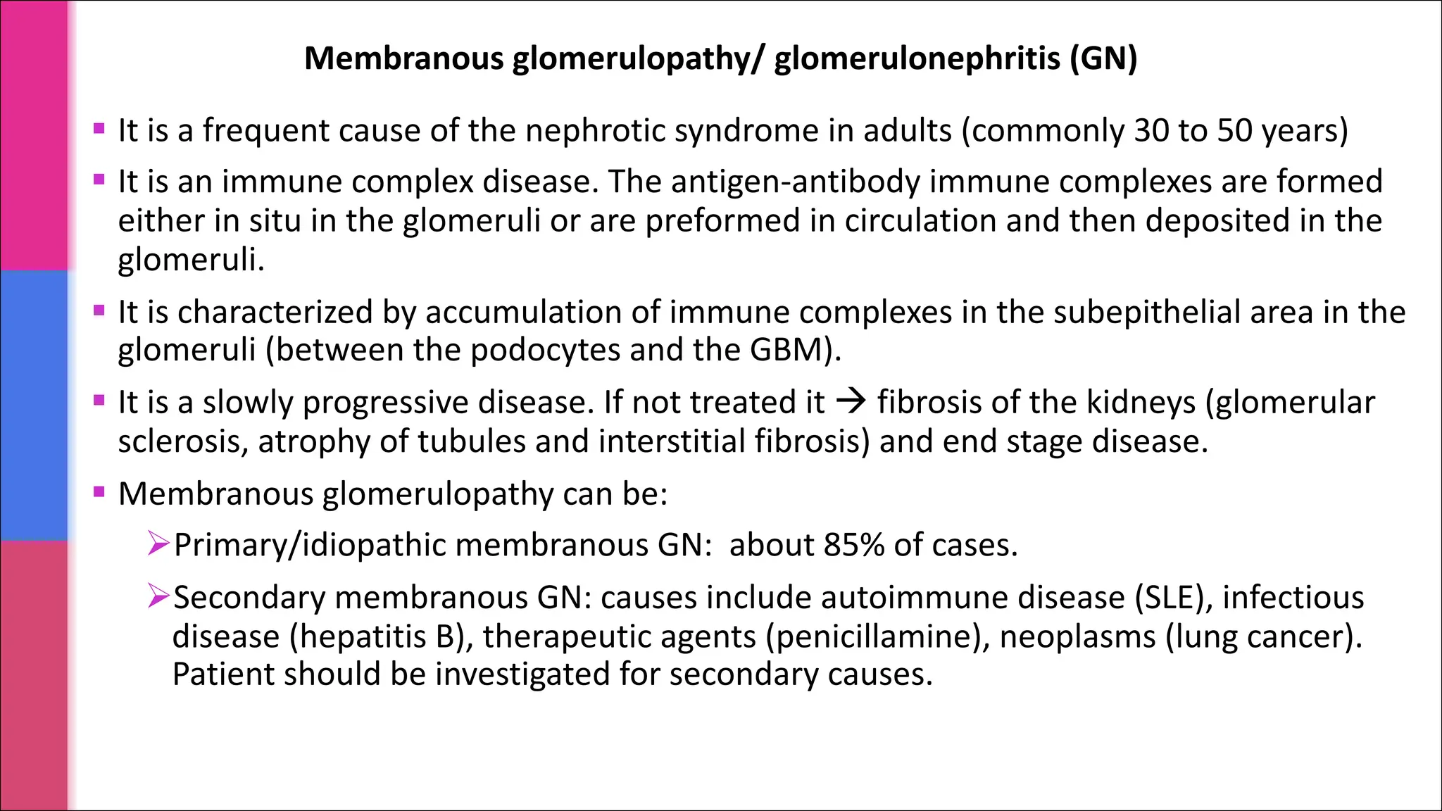 § It is a frequent cause of the nephrotic syndrome in adults (commonly 30 to 50 years)
§ It is an immune complex disease. The antigen-antibody immune complexes are formed
either in situ in the glomeruli or are preformed in circulation and then deposited in the
glomeruli.
§ It is characterized by accumulation of immune complexes in the subepithelial area in the
glomeruli (between the podocytes and the GBM).
§ It is a slowly progressive disease. If not treated it à fibrosis of the kidneys (glomerular
sclerosis, atrophy of tubules and interstitial fibrosis) and end stage disease.
§ Membranous glomerulopathy can be:
ØPrimary/idiopathic membranous GN: about 85% of cases.
ØSecondary membranous GN: causes include autoimmune disease (SLE), infectious
disease (hepatitis B), therapeutic agents (penicillamine), neoplasms (lung cancer).
Patient should be investigated for secondary causes.
Membranous glomerulopathy/ glomerulonephritis (GN)
 