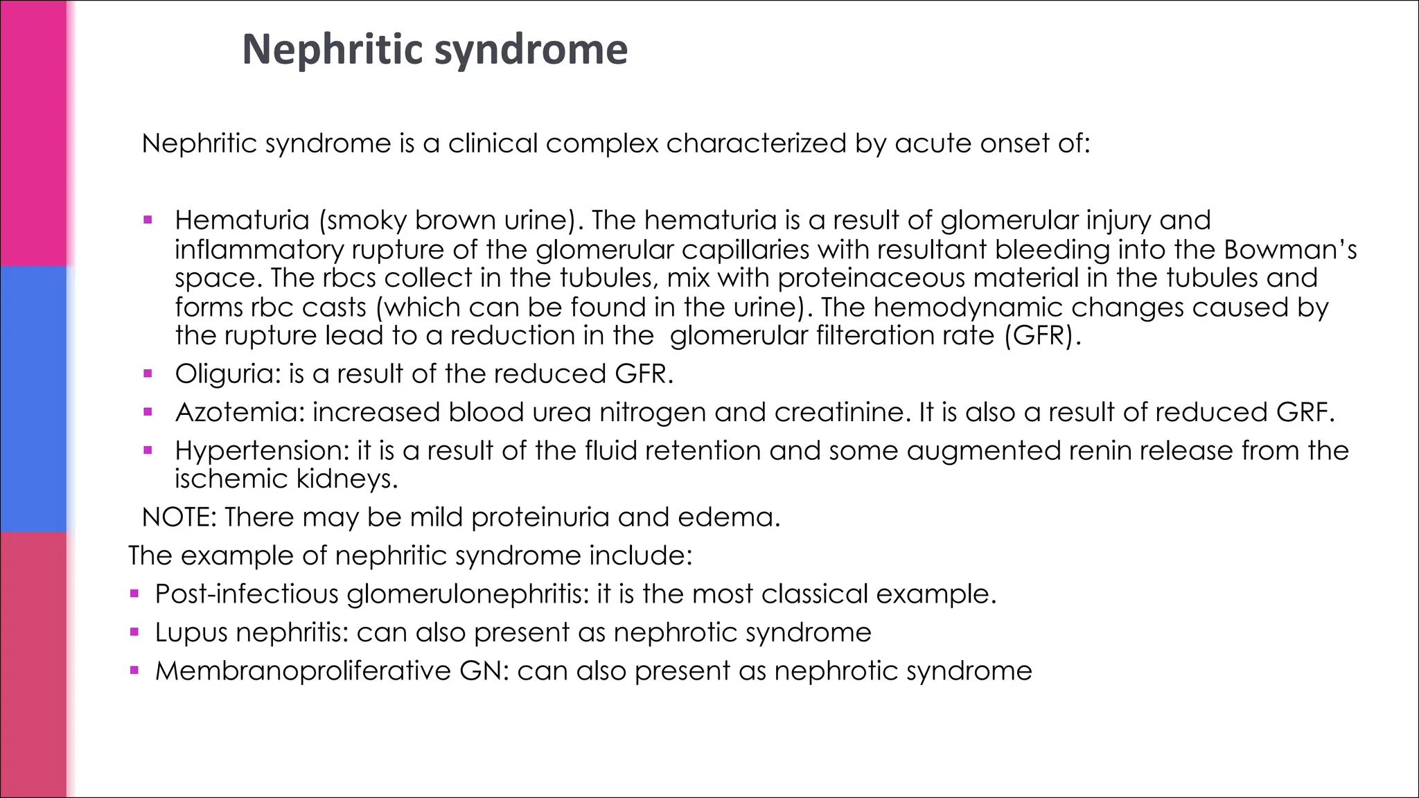 Nephritic syndrome
Nephritic syndrome is a clinical complex characterized by acute onset of:
§ Hematuria (smoky brown urine). The hematuria is a result of glomerular injury and
inflammatory rupture of the glomerular capillaries with resultant bleeding into the Bowman’s
space. The rbcs collect in the tubules, mix with proteinaceous material in the tubules and
forms rbc casts (which can be found in the urine). The hemodynamic changes caused by
the rupture lead to a reduction in the glomerular filteration rate (GFR).
§ Oliguria: is a result of the reduced GFR.
§ Azotemia: increased blood urea nitrogen and creatinine. It is also a result of reduced GRF.
§ Hypertension: it is a result of the fluid retention and some augmented renin release from the
ischemic kidneys.
NOTE: There may be mild proteinuria and edema.
The example of nephritic syndrome include:
§ Post-infectious glomerulonephritis: it is the most classical example.
§ Lupus nephritis: can also present as nephrotic syndrome
§ Membranoproliferative GN: can also present as nephrotic syndrome
 