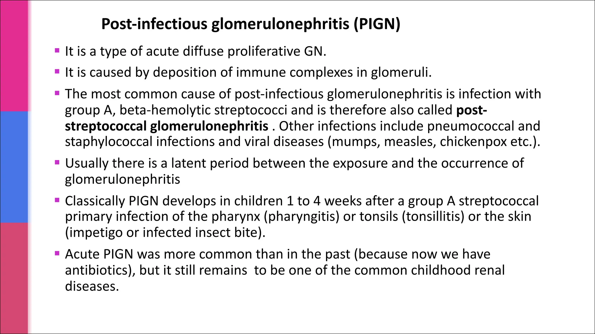 Post-infectious glomerulonephritis (PIGN)
§ It is a type of acute diffuse proliferative GN.
§ It is caused by deposition of immune complexes in glomeruli.
§ The most common cause of post-infectious glomerulonephritis is infection with
group A, beta-hemolytic streptococci and is therefore also called post-
streptococcal glomerulonephritis . Other infections include pneumococcal and
staphylococcal infections and viral diseases (mumps, measles, chickenpox etc.).
§ Usually there is a latent period between the exposure and the occurrence of
glomerulonephritis
§ Classically PIGN develops in children 1 to 4 weeks after a group A streptococcal
primary infection of the pharynx (pharyngitis) or tonsils (tonsillitis) or the skin
(impetigo or infected insect bite).
§ Acute PIGN was more common than in the past (because now we have
antibiotics), but it still remains to be one of the common childhood renal
diseases.
 