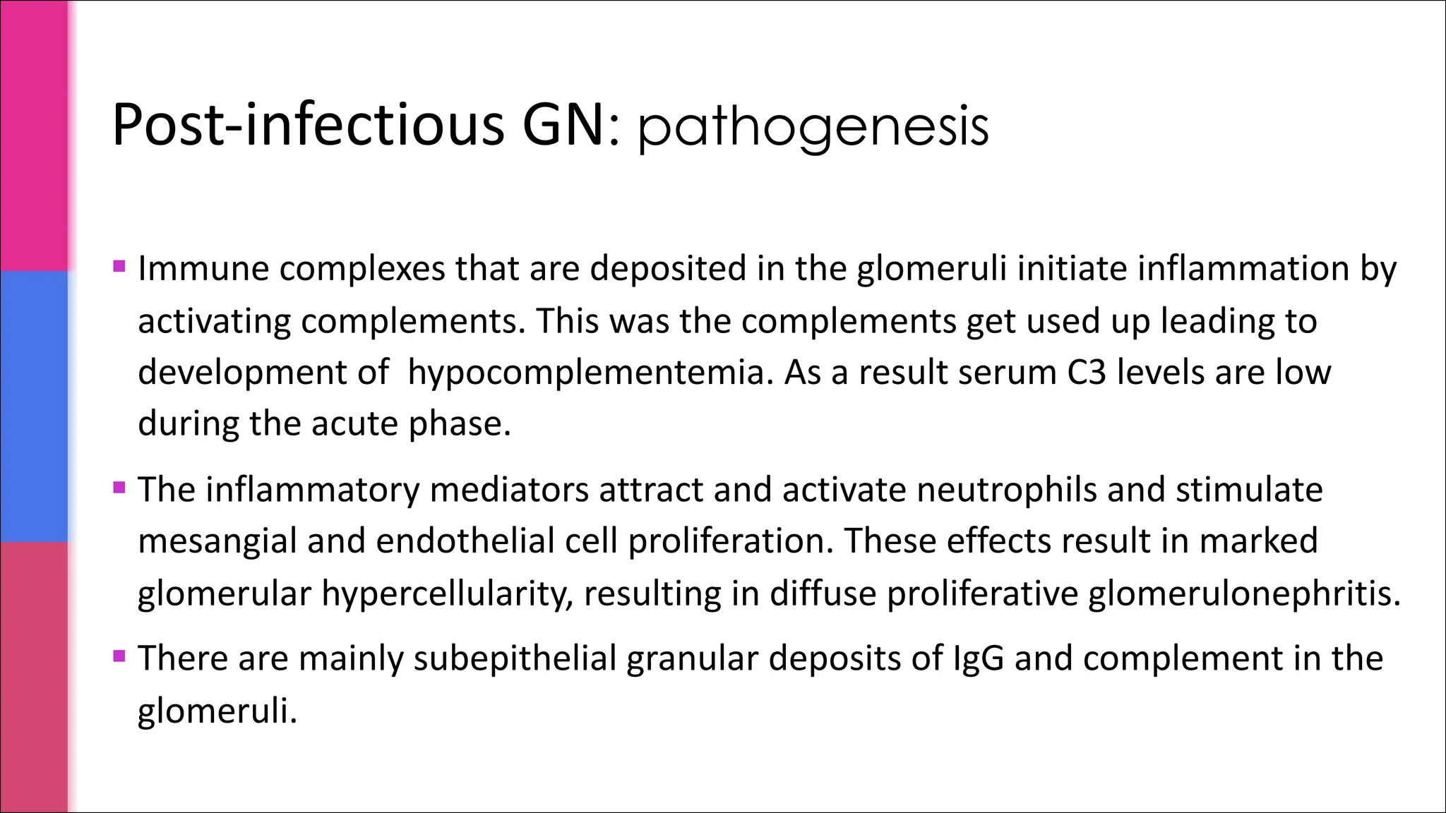 Post-infectious GN: pathogenesis
§ Immune complexes that are deposited in the glomeruli initiate inflammation by
activating complements. This was the complements get used up leading to
development of hypocomplementemia. As a result serum C3 levels are low
during the acute phase.
§ The inflammatory mediators attract and activate neutrophils and stimulate
mesangial and endothelial cell proliferation. These effects result in marked
glomerular hypercellularity, resulting in diffuse proliferative glomerulonephritis.
§ There are mainly subepithelial granular deposits of IgG and complement in the
glomeruli.
 