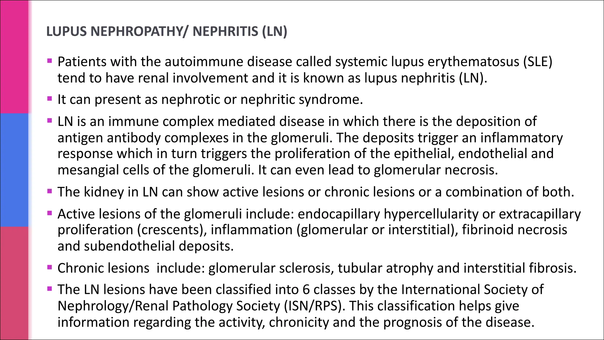 LUPUS NEPHROPATHY/ NEPHRITIS (LN)
§ Patients with the autoimmune disease called systemic lupus erythematosus (SLE)
tend to have renal involvement and it is known as lupus nephritis (LN).
§ It can present as nephrotic or nephritic syndrome.
§ LN is an immune complex mediated disease in which there is the deposition of
antigen antibody complexes in the glomeruli. The deposits trigger an inflammatory
response which in turn triggers the proliferation of the epithelial, endothelial and
mesangial cells of the glomeruli. It can even lead to glomerular necrosis.
§ The kidney in LN can show active lesions or chronic lesions or a combination of both.
§ Active lesions of the glomeruli include: endocapillary hypercellularity or extracapillary
proliferation (crescents), inflammation (glomerular or interstitial), fibrinoid necrosis
and subendothelial deposits.
§ Chronic lesions include: glomerular sclerosis, tubular atrophy and interstitial fibrosis.
§ The LN lesions have been classified into 6 classes by the International Society of
Nephrology/Renal Pathology Society (ISN/RPS). This classification helps give
information regarding the activity, chronicity and the prognosis of the disease.
 