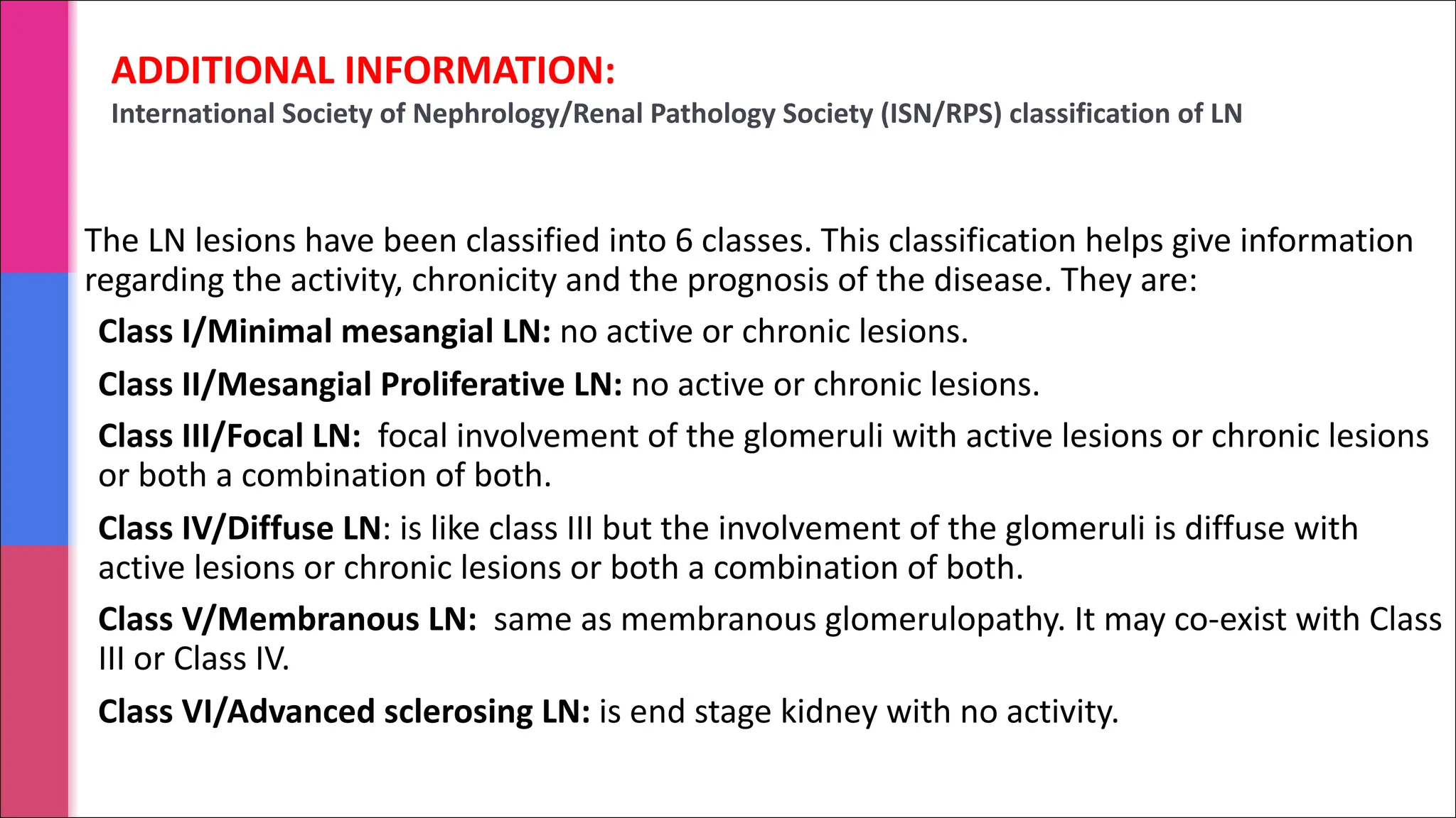ADDITIONAL INFORMATION:
International Society of Nephrology/Renal Pathology Society (ISN/RPS) classification of LN
The LN lesions have been classified into 6 classes. This classification helps give information
regarding the activity, chronicity and the prognosis of the disease. They are:
Class I/Minimal mesangial LN: no active or chronic lesions.
Class II/Mesangial Proliferative LN: no active or chronic lesions.
Class III/Focal LN: focal involvement of the glomeruli with active lesions or chronic lesions
or both a combination of both.
Class IV/Diffuse LN: is like class III but the involvement of the glomeruli is diffuse with
active lesions or chronic lesions or both a combination of both.
Class V/Membranous LN: same as membranous glomerulopathy. It may co-exist with Class
III or Class IV.
Class VI/Advanced sclerosing LN: is end stage kidney with no activity.
 