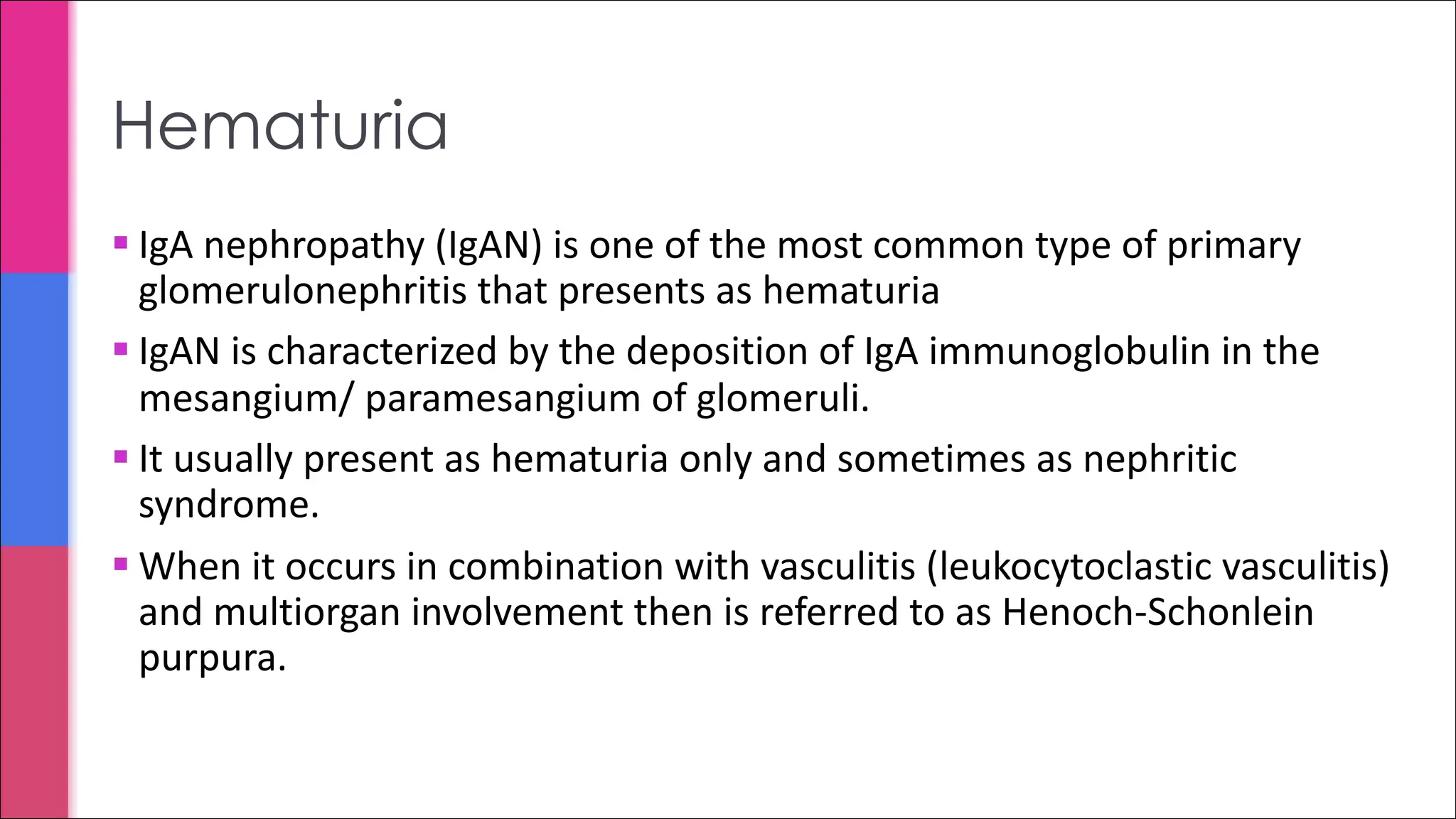 § IgA nephropathy (IgAN) is one of the most common type of primary
glomerulonephritis that presents as hematuria
§ IgAN is characterized by the deposition of IgA immunoglobulin in the
mesangium/ paramesangium of glomeruli.
§ It usually present as hematuria only and sometimes as nephritic
syndrome.
§ When it occurs in combination with vasculitis (leukocytoclastic vasculitis)
and multiorgan involvement then is referred to as Henoch-Schonlein
purpura.
Hematuria
 