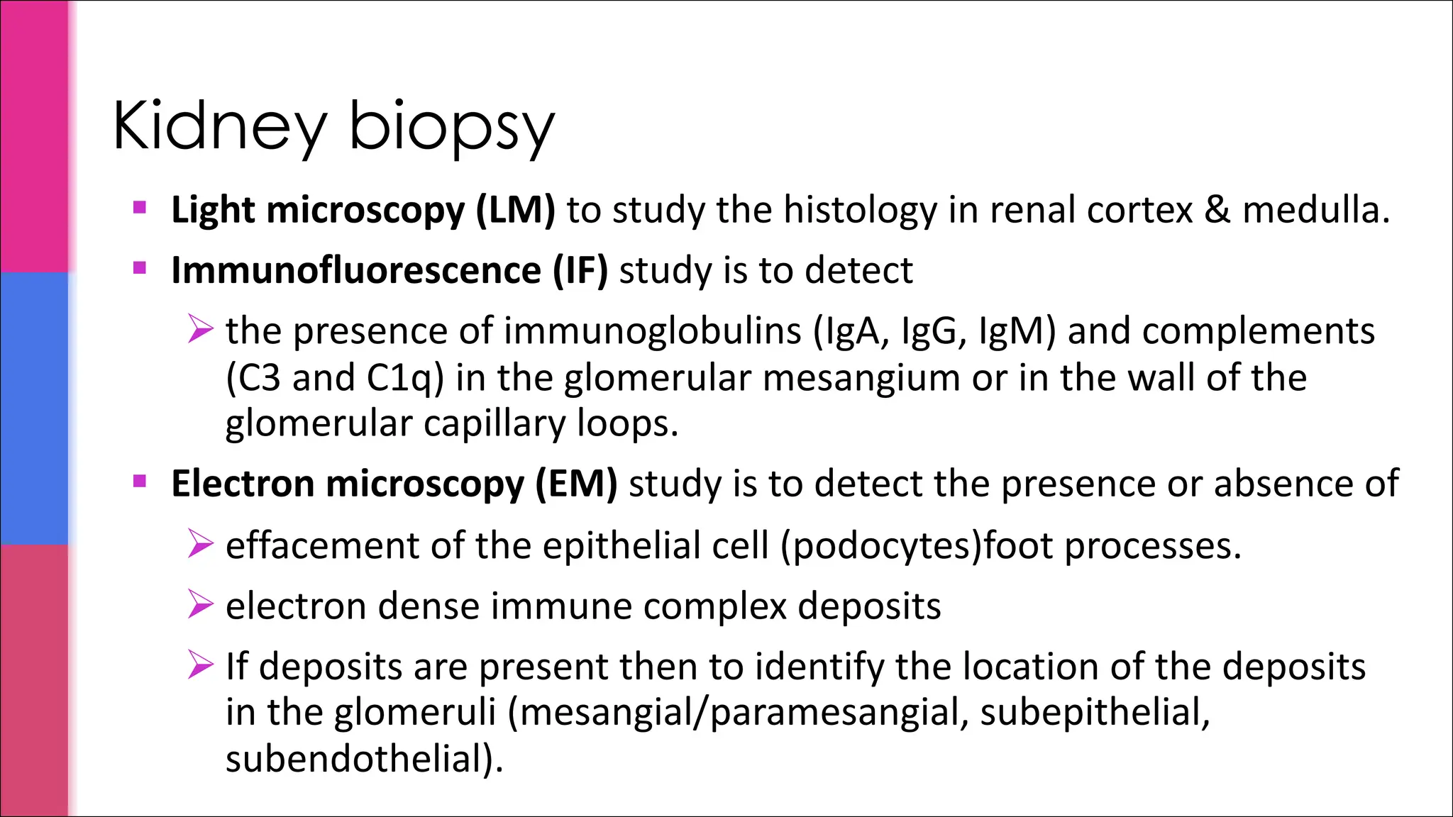 § Light microscopy (LM) to study the histology in renal cortex & medulla.
§ Immunofluorescence (IF) study is to detect
Ø the presence of immunoglobulins (IgA, IgG, IgM) and complements
(C3 and C1q) in the glomerular mesangium or in the wall of the
glomerular capillary loops.
§ Electron microscopy (EM) study is to detect the presence or absence of
Ø effacement of the epithelial cell (podocytes)foot processes.
Ø electron dense immune complex deposits
Ø If deposits are present then to identify the location of the deposits
in the glomeruli (mesangial/paramesangial, subepithelial,
subendothelial).
Kidney biopsy
 