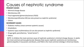PRIMARY CAUSES
§ Minimal change disease
§ Membranous GN
§ Focal segmental glomerulosclerosis (FSGS)
§ Membranoproliferative GN (can also present as nephritic syndrome)
§ Others
SECONDARY CAUSES
§ Diabetes mellitus (most common systemic causes)
§ Amyloidosis
§ Systemic lupus erythematosus (it can also present as nephritic syndrome)
§ Drugs (gold, penicillamine, "street heroin")
§ Others
NOTE: In children the most common cause of nephrotic syndrome is minimal-change disease. In adults
the most common primary glomerular diseases that causes nephrotic syndrome are membranous
glomerulopathy in Caucasians and Asians, and FSGS is the most common etiology in American blacks.
Causes of nephrotic syndrome
 