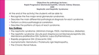 Objectives for pathology lectures :
Rapid Progressive Glomerulonephritis, Chronic kidney Disease,
AND
Nephrotic and Nephritic Syndrome:
At the end of the activity) the students will be able to:
§ Recognize the five major renal glomerular syndromes.
§ Describe the main differential pathological diagnosis for each syndrome.
§ Perform a clinico-pathological correlation.
§ Describe the patterns of injury of each syndrome.
Key Outlines:
§ The nephrotic syndrome: (Minimal change, FSGS, membranous, diabetes).
§ The nephritic syndrome: (Acute post streptococcal Glomerulonephritis GN,
Membrano-proliferative GN, Systemic Lupus Erythematosus).
§ Rapidly progressive GN: (Crescentic GN)
§ Asymptomatic Hematuria / Proteinuria: IgA Nephropathy.
§ The Chronic Renal Failure.
 