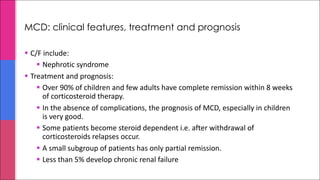 MCD: clinical features, treatment and prognosis
§ C/F include:
§ Nephrotic syndrome
§ Treatment and prognosis:
§ Over 90% of children and few adults have complete remission within 8 weeks
of corticosteroid therapy.
§ In the absence of complications, the prognosis of MCD, especially in children
is very good.
§ Some patients become steroid dependent i.e. after withdrawal of
corticosteroids relapses occur.
§ A small subgroup of patients has only partial remission.
§ Less than 5% develop chronic renal failure
 