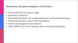 Membranous GN/ glomerulopathy: clinical feature
§ Commonly 30 to 50 years of age
§ Nephrotic syndrome
§ The proteinuria does not usually respond to corticosteroid therapy
§ Proteinuria persists in about half the patients
§ Some case progress to renal failure
§ 10% to 30% have a more benign course with good prognosis.
 