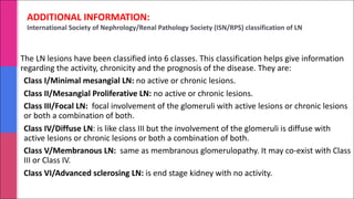 ADDITIONAL INFORMATION:
International Society of Nephrology/Renal Pathology Society (ISN/RPS) classification of LN
The LN lesions have been classified into 6 classes. This classification helps give information
regarding the activity, chronicity and the prognosis of the disease. They are:
Class I/Minimal mesangial LN: no active or chronic lesions.
Class II/Mesangial Proliferative LN: no active or chronic lesions.
Class III/Focal LN: focal involvement of the glomeruli with active lesions or chronic lesions
or both a combination of both.
Class IV/Diffuse LN: is like class III but the involvement of the glomeruli is diffuse with
active lesions or chronic lesions or both a combination of both.
Class V/Membranous LN: same as membranous glomerulopathy. It may co-exist with Class
III or Class IV.
Class VI/Advanced sclerosing LN: is end stage kidney with no activity.
 