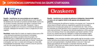 Desafio - transformar um novo produto em um negócio
próprio. O setor de inovação da Nestlé estava com o desafio
de aderência de mercado um produto da linha Nesfit. Como era
um produto inovador, pensaram que talvez o caminho fosse
criar um novo negócio em cima dele. Passaram 7 dias e
trabalhamos desde como funciona o mindset de startups para
inovação, validação de mercado e nicho e criação de um novo
negócio.
Resultado: nestes dias foi criado um negócio interno para o RH
- uma startup de assinatura de produtos e atividades
saudáveis, que incluía o produto chave do projeto. Foi
identificado que o colaborador da empresa que está numa
jornada saudável precisa de auxílio para se manter "resistindo
a tentações", por isso o a cesta seria entregue na mesa dele.
Possibilidade de expansão: fazer a mesma coisa em parceria
com RHs de outras grandes empresas.
EXPERIÊNCIAS CORPORATIVAS DA EQUIPE STARTADORA
Desafio - transformar um projeto de polímeros inteligentes, desenvolvido
a 2 anos, em um negócio viável (e não apenas uma pesquisa e uma
patente).
O setor de pesquisas de polímeros mandou uma equipe com 7 pessoas de
várias áreas do Brasil: químicos, engenheiros, gestores de inovação e
diretores de inovação para passar por um treinamento de 7 dias. O foco
era entender pra onde deveriam focar a pesquisa e entender qual mercado
seria mais promissor. Em apenas uma semana ajudamos o time a pensar
como uma startup e focar nos early adopters que faziam sentido. O time
foi pra rua, usando técnicas de validação e criação de protótipos ágeis.
Através do treinamento foi descoberto o mercado de protetores solares.
Resultado: o time entendeu também sobre gestão ágil da inovação e como
cortar caminhos burocráticos para testar premissas de mercado. Semana
que vem será apresentado o resultado destes 2 anos em 7 dias num
evento para gestores de inovação e corporate venturing. No dia
10/05/2017, eles foram em Santa Catarina fazendo os primeiros testes de
mercado com clientes reais.
 